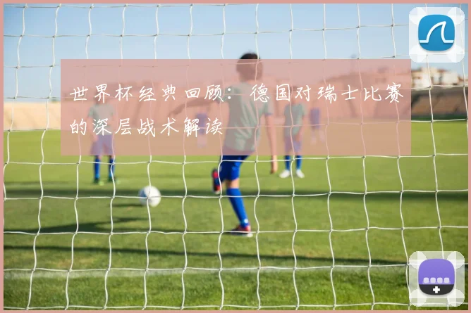 世界杯经典回顾:德国对瑞士比赛的深层战术解读