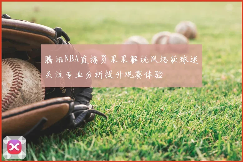 腾讯NBA直播员果果解说风格获球迷关注专业分析提升观赛体验