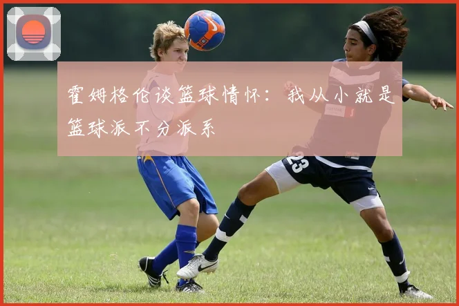 霍姆格伦谈篮球情怀:我从小就是篮球派不分派系