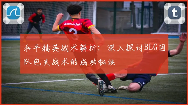 和平精英战术解析：深入探讨BLG团队包夹战术的成功秘诀
