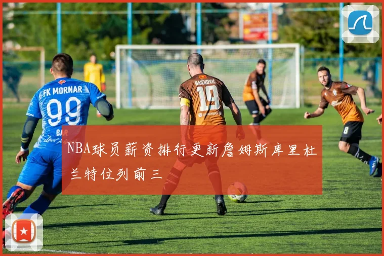 NBA球员薪资排行更新詹姆斯库里杜兰特位列前三