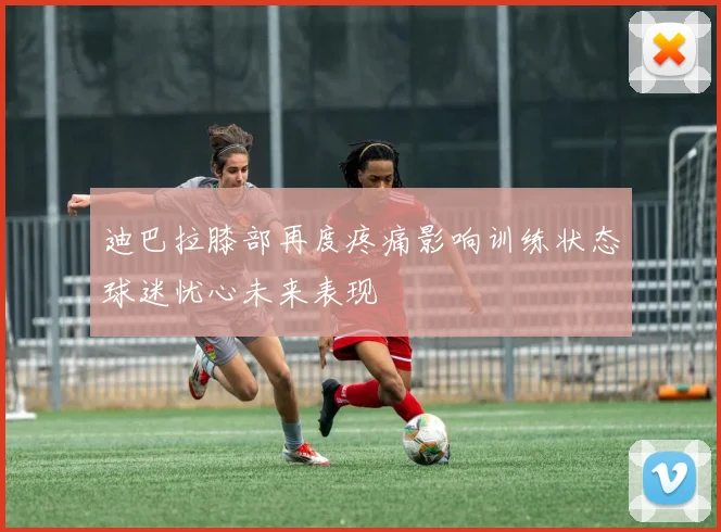 迪巴拉膝部再度疼痛影响训练状态球迷忧心未来表现