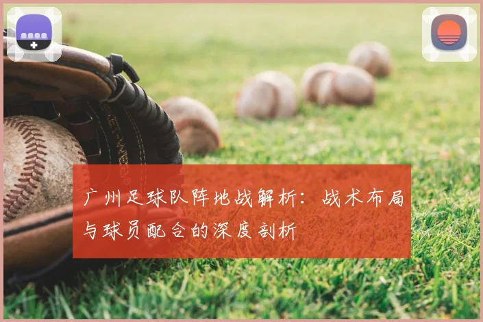 广州足球队阵地战解析：战术布局与球员配合的深度剖析