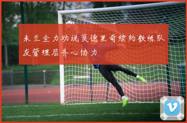 米兰全力劝说莫德里奇续约教练队友管理层齐心协力